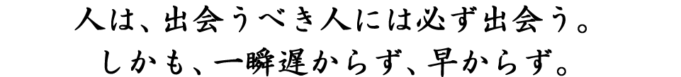 人は、出会うべき人には必ず出会う。しかも、一瞬遅からず、早からず。