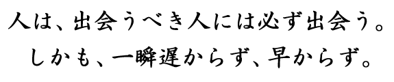 人は、出会うべき人には必ず出会う。しかも、一瞬遅からず、早からず。